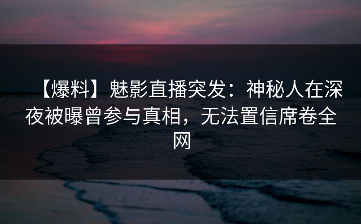 【爆料】魅影直播突发：神秘人在深夜被曝曾参与真相，无法置信席卷全网
