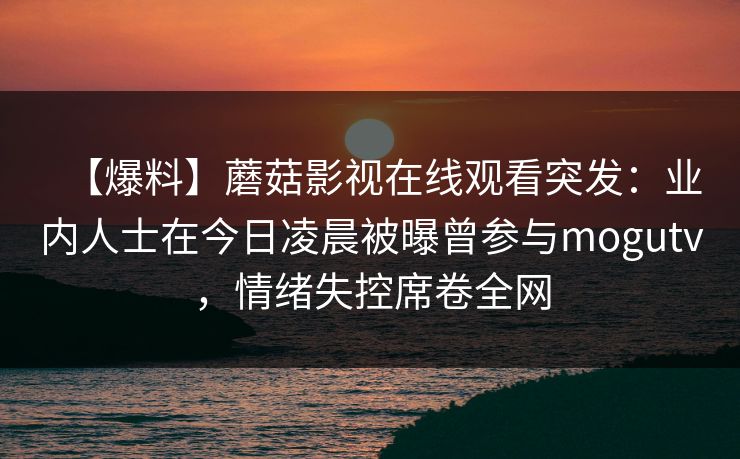 【爆料】蘑菇影视在线观看突发：业内人士在今日凌晨被曝曾参与mogutv，情绪失控席卷全网