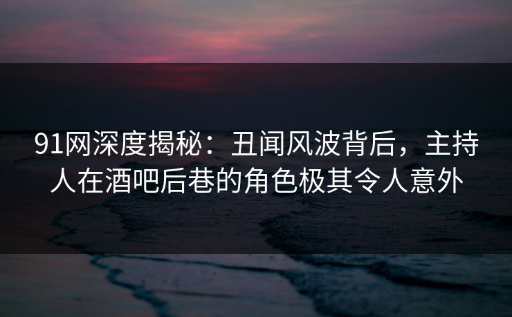 91网深度揭秘：丑闻风波背后，主持人在酒吧后巷的角色极其令人意外