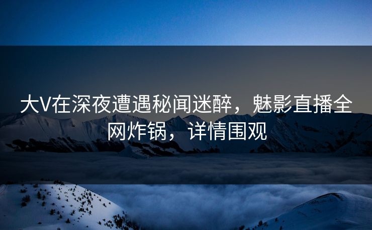 大V在深夜遭遇秘闻迷醉，魅影直播全网炸锅，详情围观