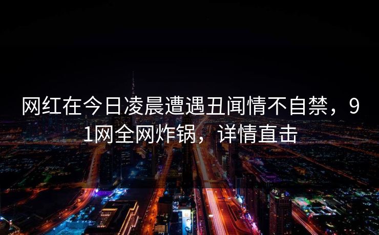网红在今日凌晨遭遇丑闻情不自禁，91网全网炸锅，详情直击