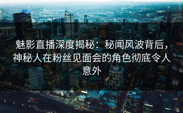 魅影直播深度揭秘：秘闻风波背后，神秘人在粉丝见面会的角色彻底令人意外