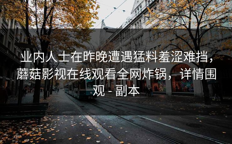 业内人士在昨晚遭遇猛料羞涩难挡,蘑菇影视在线观看全网炸锅,详情围观 - 副本 业内人士在昨晚遭遇猛料羞涩难挡,蘑菇影视在线观看全网炸锅,详情围观 - 副本