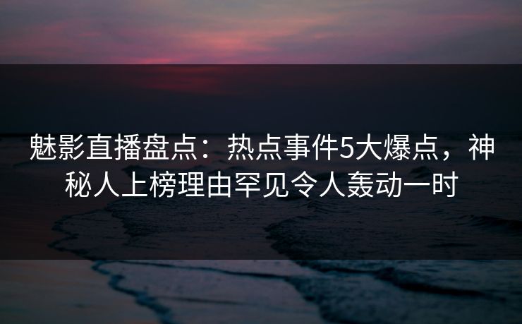 魅影直播盘点：热点事件5大爆点，神秘人上榜理由罕见令人轰动一时