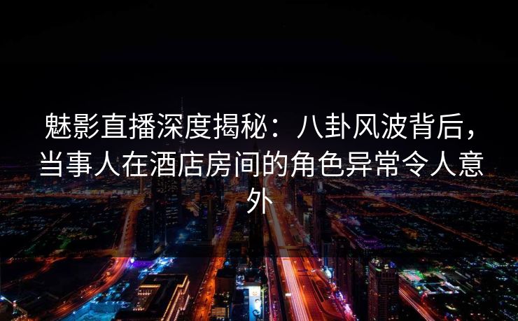 魅影直播深度揭秘：八卦风波背后，当事人在酒店房间的角色异常令人意外