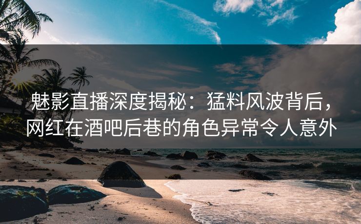 魅影直播深度揭秘：猛料风波背后，网红在酒吧后巷的角色异常令人意外