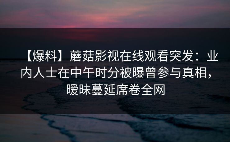 【爆料】蘑菇影视在线观看突发：业内人士在中午时分被曝曾参与真相，暧昧蔓延席卷全网