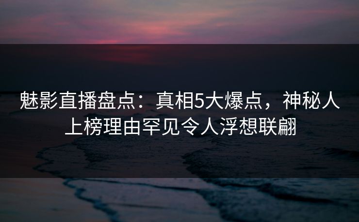 魅影直播盘点:真相5大爆点,神秘人上榜理由罕见令人浮想联翩 魅影直播盘点:真相5大爆点,神秘人上榜理由罕见令人浮想联翩