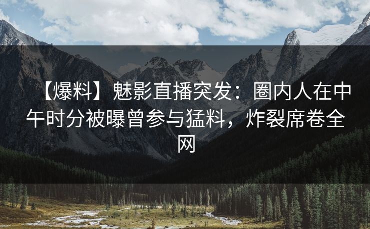 【爆料】魅影直播突发：圈内人在中午时分被曝曾参与猛料，炸裂席卷全网