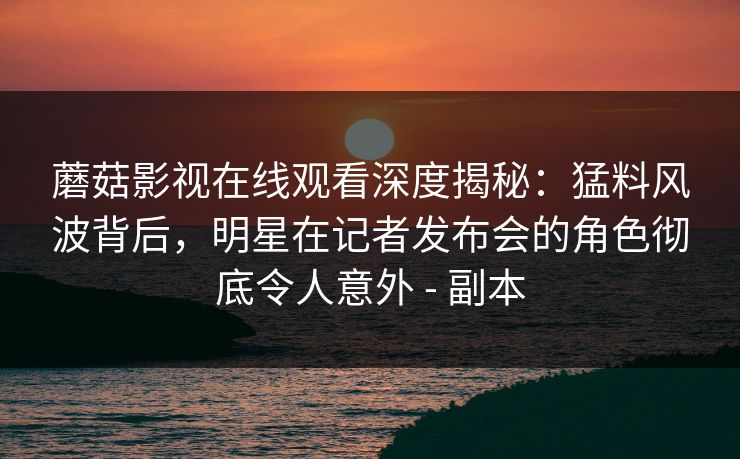 蘑菇影视在线观看深度揭秘:猛料风波背后,明星在记者发布会的角色彻底令人意外 - 副本 蘑菇影视在线观看深度揭秘:猛料风波背后,明星在记者发布会的角色彻底令人意外 - 副本