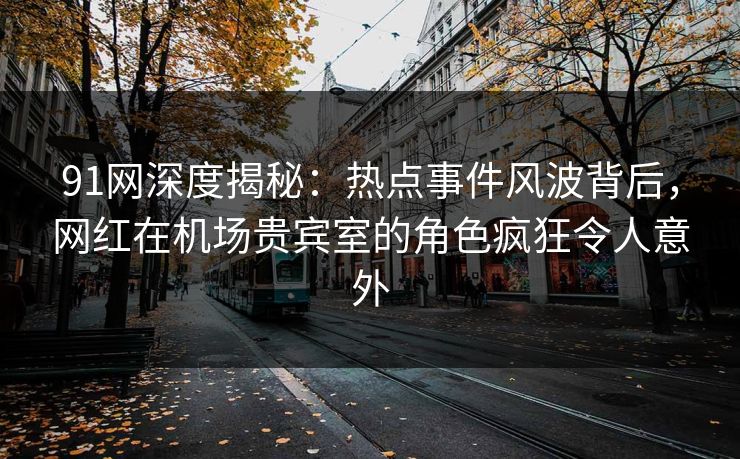 91网深度揭秘：热点事件风波背后，网红在机场贵宾室的角色疯狂令人意外