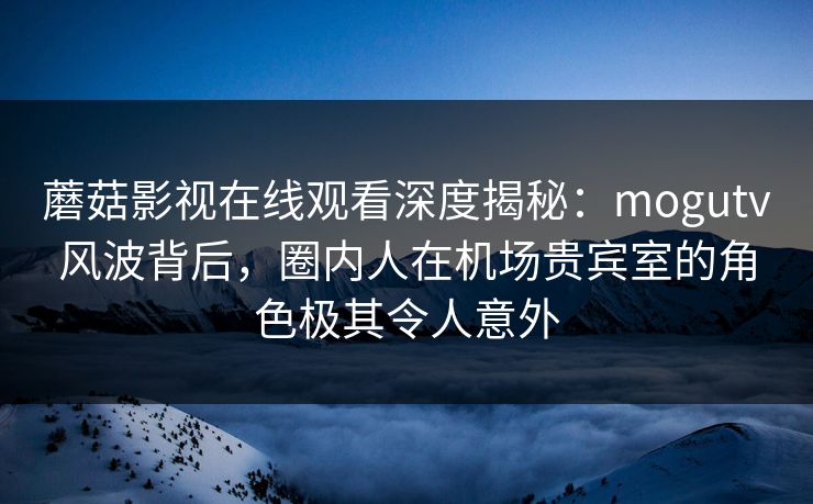 蘑菇影视在线观看深度揭秘：mogutv风波背后，圈内人在机场贵宾室的角色极其令人意外