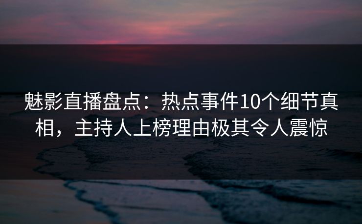魅影直播盘点：热点事件10个细节真相，主持人上榜理由极其令人震惊