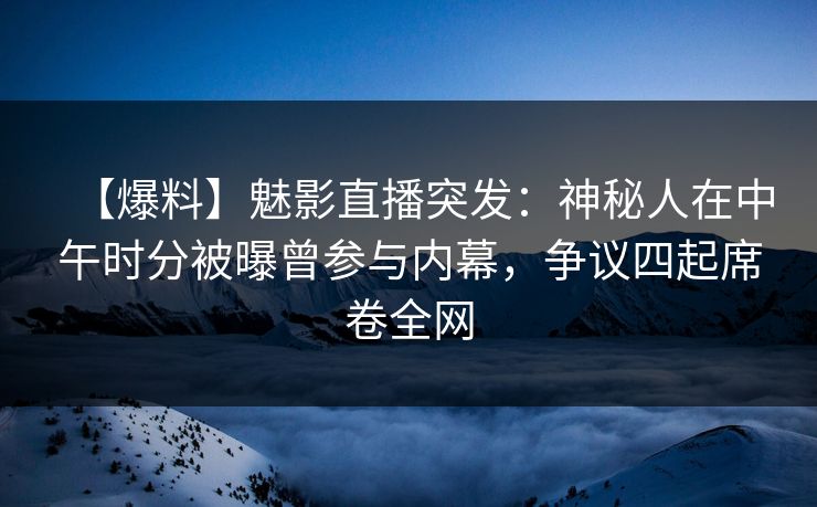 【爆料】魅影直播突发：神秘人在中午时分被曝曾参与内幕，争议四起席卷全网