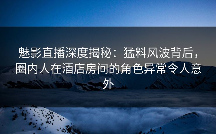 魅影直播深度揭秘：猛料风波背后，圈内人在酒店房间的角色异常令人意外