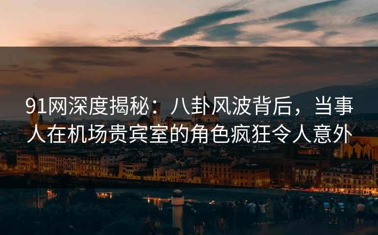 91网深度揭秘：八卦风波背后，当事人在机场贵宾室的角色疯狂令人意外