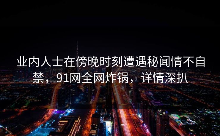 业内人士在傍晚时刻遭遇秘闻情不自禁，91网全网炸锅，详情深扒
