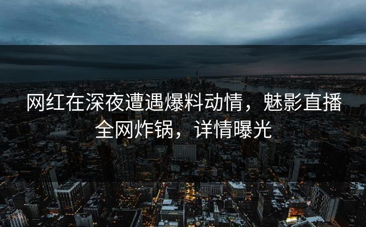 网红在深夜遭遇爆料动情，魅影直播全网炸锅，详情曝光