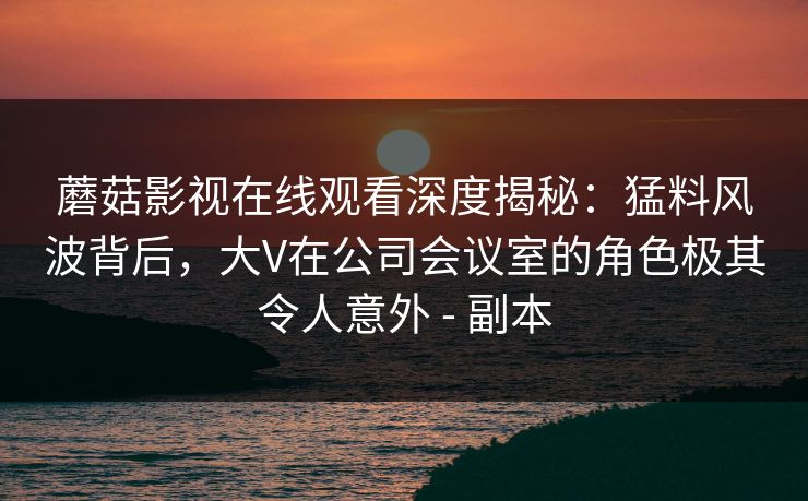 蘑菇影视在线观看深度揭秘：猛料风波背后，大V在公司会议室的角色极其令人意外 - 副本