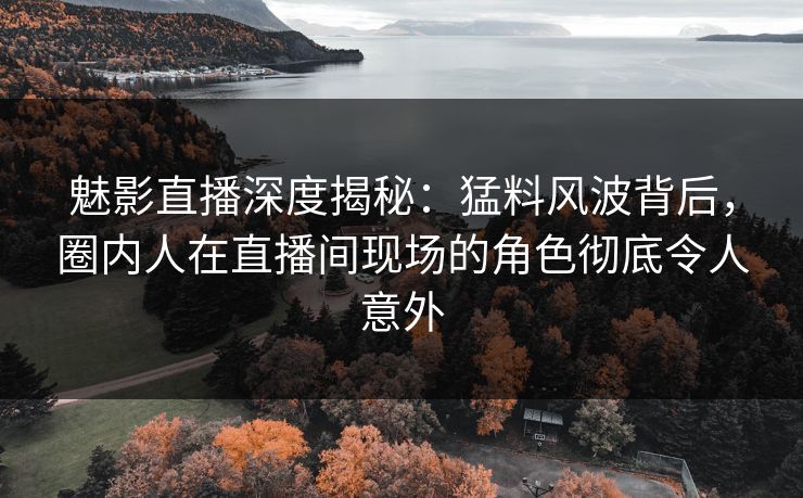 魅影直播深度揭秘：猛料风波背后，圈内人在直播间现场的角色彻底令人意外
