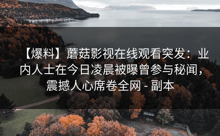 【爆料】蘑菇影视在线观看突发:业内人士在今日凌晨被曝曾参与秘闻,震撼人心席卷全网 - 副本 【爆料】蘑菇影视在线观看突发:业内人士在今日凌晨被曝曾参与秘闻,震撼人心席卷全网 - 副本