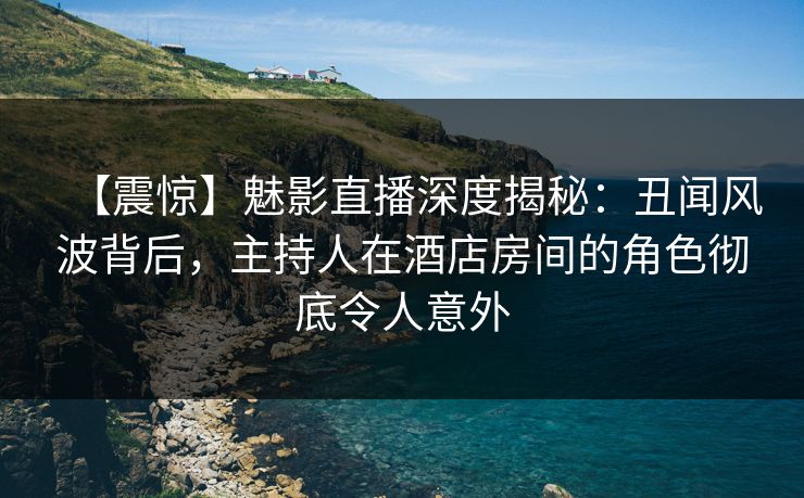 【震惊】魅影直播深度揭秘：丑闻风波背后，主持人在酒店房间的角色彻底令人意外