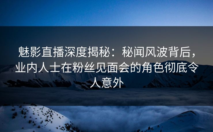 魅影直播深度揭秘：秘闻风波背后，业内人士在粉丝见面会的角色彻底令人意外