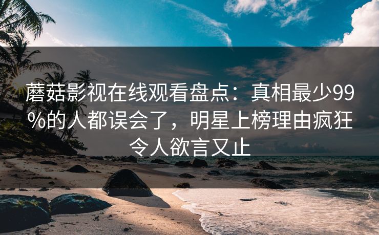 蘑菇影视在线观看盘点：真相最少99%的人都误会了，明星上榜理由疯狂令人欲言又止