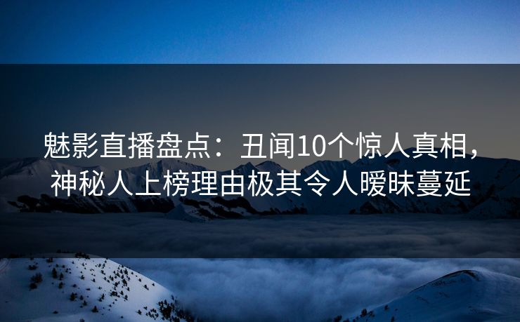 魅影直播盘点：丑闻10个惊人真相，神秘人上榜理由极其令人暧昧蔓延
