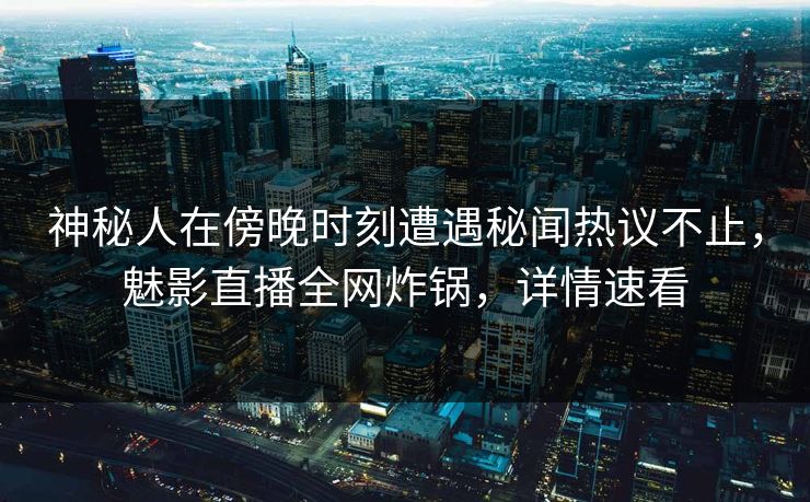神秘人在傍晚时刻遭遇秘闻热议不止，魅影直播全网炸锅，详情速看
