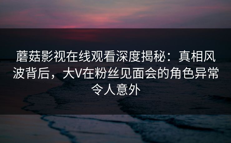蘑菇影视在线观看深度揭秘：真相风波背后，大V在粉丝见面会的角色异常令人意外