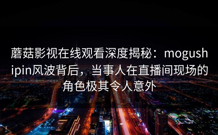 蘑菇影视在线观看深度揭秘：mogushipin风波背后，当事人在直播间现场的角色极其令人意外