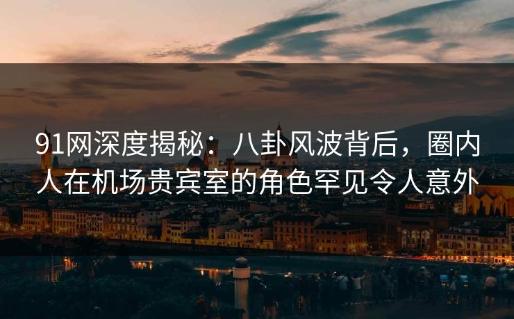 91网深度揭秘：八卦风波背后，圈内人在机场贵宾室的角色罕见令人意外
