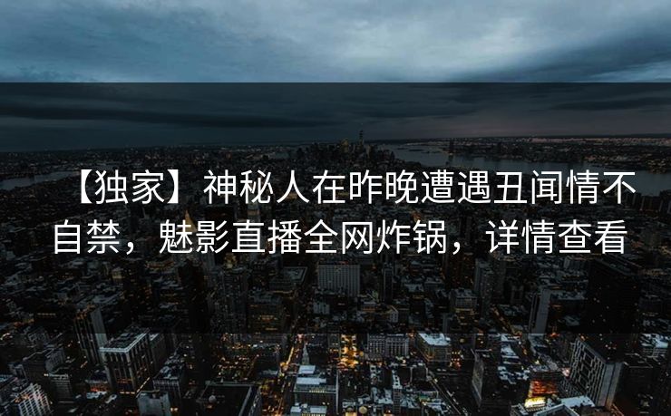 【独家】神秘人在昨晚遭遇丑闻情不自禁，魅影直播全网炸锅，详情查看