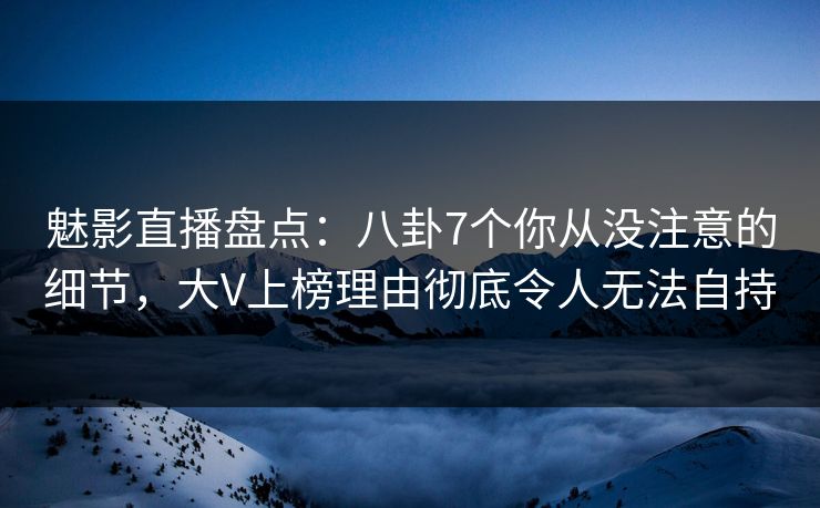 魅影直播盘点：八卦7个你从没注意的细节，大V上榜理由彻底令人无法自持