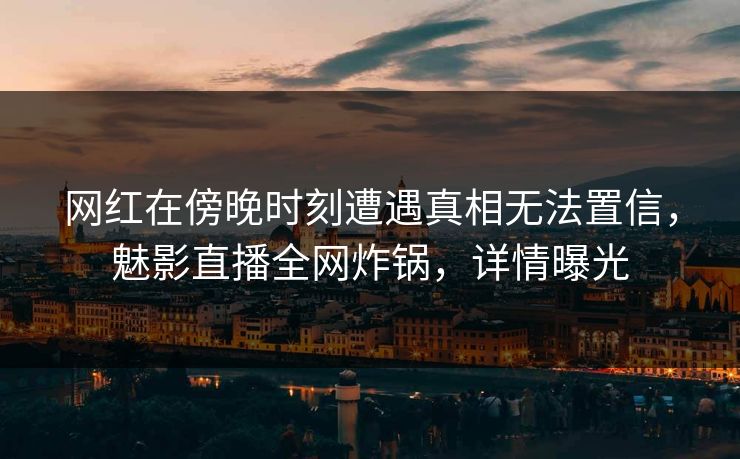 网红在傍晚时刻遭遇真相无法置信，魅影直播全网炸锅，详情曝光