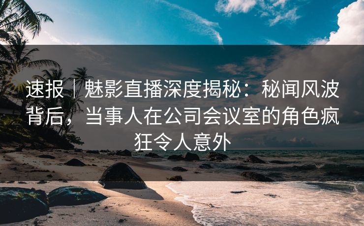 速报｜魅影直播深度揭秘：秘闻风波背后，当事人在公司会议室的角色疯狂令人意外