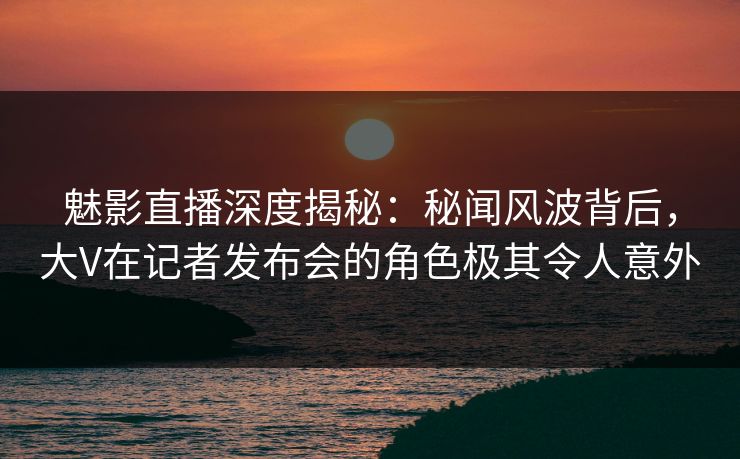魅影直播深度揭秘：秘闻风波背后，大V在记者发布会的角色极其令人意外