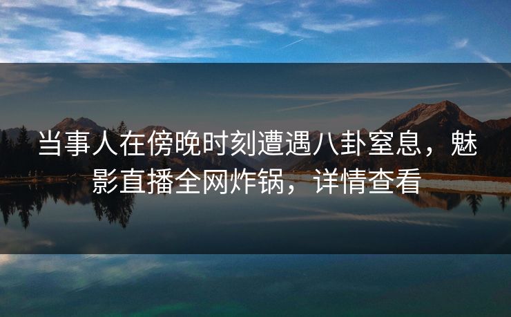当事人在傍晚时刻遭遇八卦窒息，魅影直播全网炸锅，详情查看