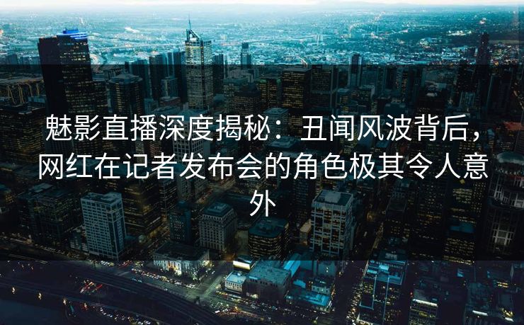 魅影直播深度揭秘：丑闻风波背后，网红在记者发布会的角色极其令人意外