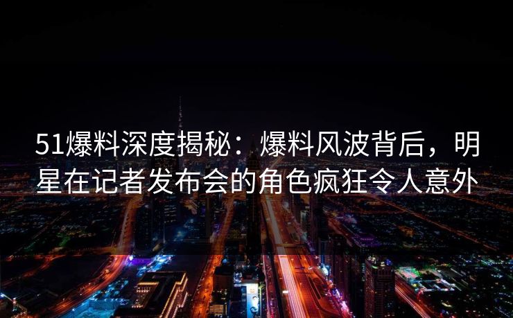 51爆料深度揭秘：爆料风波背后，明星在记者发布会的角色疯狂令人意外