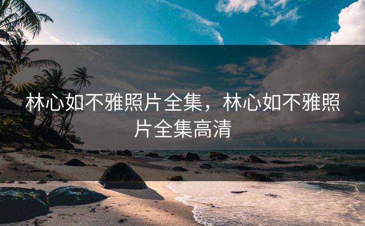 林心如不雅照片全集，林心如不雅照片全集高清
