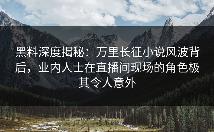 黑料深度揭秘：万里长征小说风波背后，业内人士在直播间现场的角色极其令人意外