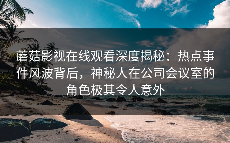 蘑菇影视在线观看深度揭秘：热点事件风波背后，神秘人在公司会议室的角色极其令人意外