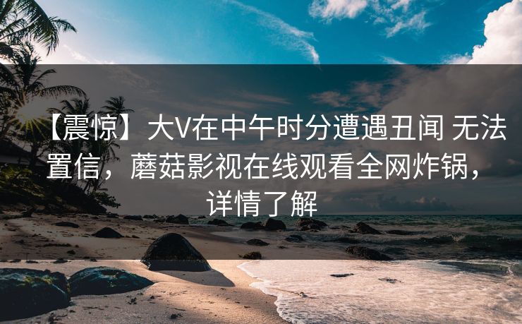 【震惊】大V在中午时分遭遇丑闻 无法置信，蘑菇影视在线观看全网炸锅，详情了解