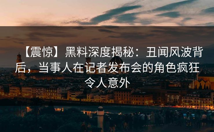 【震惊】黑料深度揭秘：丑闻风波背后，当事人在记者发布会的角色疯狂令人意外