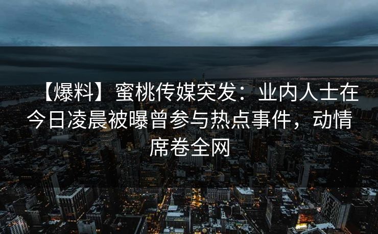 【爆料】蜜桃传媒突发：业内人士在今日凌晨被曝曾参与热点事件，动情席卷全网