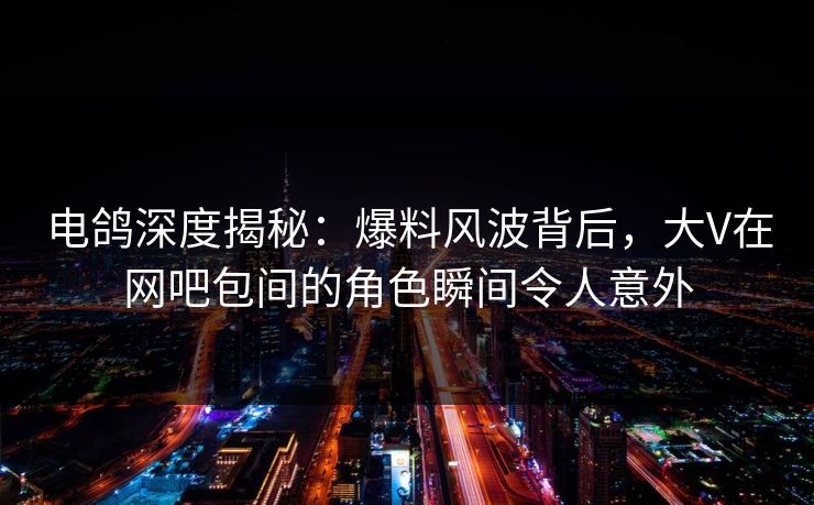 电鸽深度揭秘：爆料风波背后，大V在网吧包间的角色瞬间令人意外