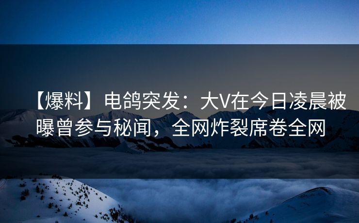【爆料】电鸽突发：大V在今日凌晨被曝曾参与秘闻，全网炸裂席卷全网