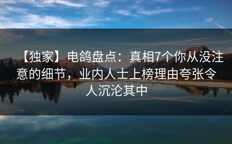 【独家】电鸽盘点：真相7个你从没注意的细节，业内人士上榜理由夸张令人沉沦其中